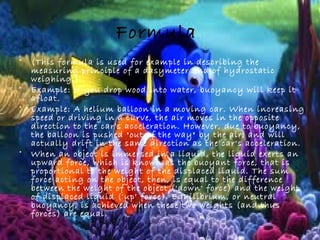 Formula
• (This formula is used for example in describing the
measuring principle of a dasymeter and of hydrostatic
weighing.)
• Example: If you drop wood into water, buoyancy will keep it
afloat.
• Example: A helium balloon in a moving car. When increasing
speed or driving in a curve, the air moves in the opposite
direction to the car's acceleration. However, due to buoyancy,
the balloon is pushed "out of the way" by the air, and will
actually drift in the same direction as the car's acceleration.
• When an object is immersed in a liquid, the liquid exerts an
upward force, which is known as the buoyant force, that is
proportional to the weight of the displaced liquid. The sum
force acting on the object, then, is equal to the difference
between the weight of the object ('down' force) and the weight
of displaced liquid ('up' force). Equilibrium, or neutral
buoyancy, is achieved when these two weights (and thus
forces) are equal.
 