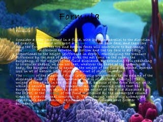 Formula
• Formula
• Consider a cube immersed in a fluid, with its sides parallel to the direction
of gravity. The fluid will exert a normal force on each face, and therefore
only the forces on the top and bottom faces will contribute to buoyancy.
The pressure difference between the bottom and the top face is directly
proportional to the height (difference in depth). Multiplying the pressure
difference by the area of a face gives the net force on the cube – the
buoyancy, or the weight of the fluid displaced. By extending this reasoning
to irregular shapes, we can see that, whatever the shape of the submerged
body, the buoyant force is equal to the weight of the fluid displaced. aparent
loss in wt of water= wt of object in air-wt of object in water
• The weight of the displaced fluid is directly proportional to the volume of the
displaced fluid (if the surrounding fluid is of uniform density). The
weight of the object in the fluid is reduced, because of the force acting on it,
which is called upthrust. In simple terms, the principle states that the
buoyant force on an object is equal to the weight of the fluid displaced by
the object, or the density of the fluid multiplied by the submerged volume
times the gravitational constant, g. Thus, among completely submerged
objects with equal masses, objects with greater volume have greater
buoyancy.
 