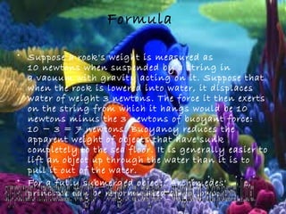 Formula
• Suppose a rock's weight is measured as
10 newtons when suspended by a string in
a vacuum with gravity acting on it. Suppose that
when the rock is lowered into water, it displaces
water of weight 3 newtons. The force it then exerts
on the string from which it hangs would be 10
newtons minus the 3 newtons of buoyant force:
10 − 3 = 7 newtons. Buoyancy reduces the
apparent weight of objects that have sunk
completely to the sea floor. It is generally easier to
lift an object up through the water than it is to
pull it out of the water.
• For a fully submerged object, Archimedes'
principle can be reformulated as follows:
–
 