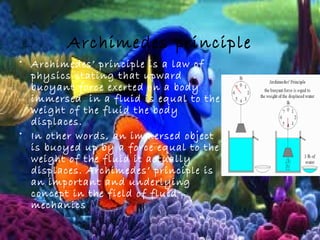 Archimedes principle
• Archimedes’ principle is a law of
physics stating that upward
buoyant force exerted on a body
immersed in a fluid is equal to the
weight of the fluid the body
displaces.
• In other words, an immersed object
is buoyed up by a force equal to the
weight of the fluid it actually
displaces. Archimedes’ principle is
an important and underlying
concept in the field of fluid
mechanics
 