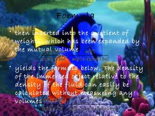 Formula
• then inserted into the quotient of
weights, which has been expanded by
the mutual volume
• yields the formula below. The density
of the immersed object relative to the
density of the fluid can easily be
calculated without measuring any
volumes:
 