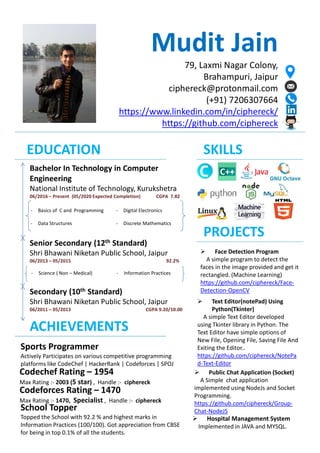 Mudit Jain
79, Laxmi Nagar Colony,
Brahampuri, Jaipur
ciphereck@protonmail.com
(+91) 7206307664
https://www.linkedin.com/in/ciphereck/
https://github.com/ciphereck
EDUCATION
Bachelor In Technology in Computer
Engineering
National Institute of Technology, Kurukshetra
06/2016 – Present (05/2020 Expected Completion) CGPA 7.82
- Basics of C and Programming
- Data Structures
- Digital Electronics
- Discrete Mathematics
Senior Secondary (12th Standard)
Shri Bhawani Niketan Public School, Jaipur
06/2013 – 05/2015 92.2%
- Science ( Non – Medical) - Information Practices
Secondary (10th Standard)
Shri Bhawani Niketan Public School, Jaipur
06/2011 – 05/2013 CGPA 9.20/10.00
SKILLS
PROJECTS
 Face Detection Program
A simple program to detect the
faces in the image provided and get it
rectangled. (Machine Learning)
https://github.com/ciphereck/Face-
Detection-OpenCV
 Text Editor(notePad) Using
Python(Tkinter)
A simple Text Editor developed
using Tkinter library in Python. The
Text Editor have simple options of
New File, Opening File, Saving File And
Exiting the Editor..
https://github.com/ciphereck/NotePa
d-Text-Editor
 Public Chat Application (Socket)
A Simple chat application
implemented using NodeJs and Socket
Programming.
https://github.com/ciphereck/Group-
Chat-NodeJS
 Hospital Management System
Implemented in JAVA and MYSQL.
ACHIEVEMENTS
Sports Programmer
Actively Participates on various competitive programming
platforms like CodeChef | HackerRank | Codeforces | SPOJ
Codechef Rating – 1954
Max Rating :- 2003 (5 star) , Handle :- ciphereck
Codeforces Rating – 1470
Max Rating :- 1470, Specialist , Handle :- ciphereck
School Topper
Topped the School with 92.2 % and highest marks in
Information Practices (100/100). Got appreciation from CBSE
for being in top 0.1% of all the students.
 