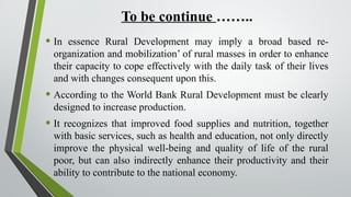 To be continue ……..
• In essence Rural Development may imply a broad based re-
organization and mobilization’ of rural masses in order to enhance
their capacity to cope effectively with the daily task of their lives
and with changes consequent upon this.
• According to the World Bank Rural Development must be clearly
designed to increase production.
• It recognizes that improved food supplies and nutrition, together
with basic services, such as health and education, not only directly
improve the physical well-being and quality of life of the rural
poor, but can also indirectly enhance their productivity and their
ability to contribute to the national economy.
 