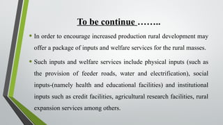 To be continue ……..
• In order to encourage increased production rural development may
offer a package of inputs and welfare services for the rural masses.
• Such inputs and welfare services include physical inputs (such as
the provision of feeder roads, water and electrification), social
inputs-(namely health and educational facilities) and institutional
inputs such as credit facilities, agricultural research facilities, rural
expansion services among others.
 