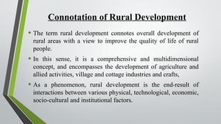 Connotation of Rural Development
• The term rural development connotes overall development of
rural areas with a view to improve the quality of life of rural
people.
• In this sense, it is a comprehensive and multidimensional
concept, and encompasses the development of agriculture and
allied activities, village and cottage industries and crafts,
• As a phenomenon, rural development is the end-result of
interactions between various physical, technological, economic,
socio-cultural and institutional factors.
 