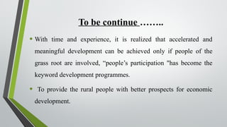 To be continue ……..
• With time and experience, it is realized that accelerated and
meaningful development can be achieved only if people of the
grass root are involved, “people’s participation "has become the
keyword development programmes.
• To provide the rural people with better prospects for economic
development.
 