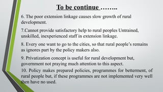 To be continue ……..
6. The poor extension linkage causes slow growth of rural
development.
7.Cannot provide satisfactory help to rural peoples Untrained,
unskilled, inexperienced staff in extension linkage.
8. Every one want to go to the cities, so that rural people’s remains
as ignores part by the policy makers also.
9. Privatization concept is useful for rural development but,
government not praying much attention to this aspect.
10. Policy makes prepared policies, programmes for betterment, of
rural people but, if these programmes are not implemented very well
then have no used.
 
