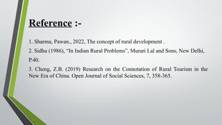 Reference :-
1. Sharma, Pawan., 2022, The concept of rural development .
2. Sidhu (1986), “In Indian Rural Problems”, Murari Lal and Sons, New Delhi,
P.40.
3. Cheng, Z.B. (2019) Research on the Connotation of Rural Tourism in the
New Era of China. Open Journal of Social Sciences, 7, 358-365.
 