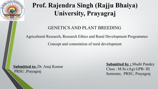 Prof. Rajendra Singh (Rajju Bhaiya)
University, Prayagraj
Submitted by : Mudit Pandey
Class : M.Sc.(Ag) GPB- III
Semester, PRSU, Prayagraj
Submitted to: Dr. Anuj Kumar
PRSU ,Prayagraj
GENETICS AND PLANT BREEDING
Agricultural Research, Research Ethics and Rural Development Programmes
Concept and connotation of rural development
 