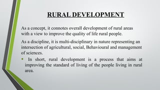 RURAL DEVELOPMENT
As a concept, it connotes overall development of rural areas
with a view to improve the quality of life rural people.
As a discipline, it is multi-disciplinary in nature representing an
intersection of agricultural, social, Behavioural and management
of sciences.
• In short, rural development is a process that aims at
improving the standard of living of the people living in rural
area.
 