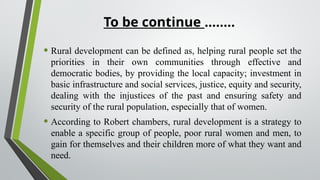 To be continue ……..
• Rural development can be defined as, helping rural people set the
priorities in their own communities through effective and
democratic bodies, by providing the local capacity; investment in
basic infrastructure and social services, justice, equity and security,
dealing with the injustices of the past and ensuring safety and
security of the rural population, especially that of women.
• According to Robert chambers, rural development is a strategy to
enable a specific group of people, poor rural women and men, to
gain for themselves and their children more of what they want and
need.
 