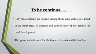 To be continue ……..
• It involves helping the poorest among those who seek a livelihood
in the rural areas to demand and control more of the benefits of
rural development.
• The group includes small scale farmers, tenants and the landless.
 