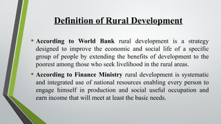 Definition of Rural Development
• According to World Bank rural development is a strategy
designed to improve the economic and social life of a specific
group of people by extending the benefits of development to the
poorest among those who seek livelihood in the rural areas.
• According to Finance Ministry rural development is systematic
and integrated use of national resources enabling every person to
engage himself in production and social useful occupation and
earn income that will meet at least the basic needs.
 