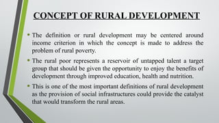 CONCEPT OF RURAL DEVELOPMENT
• The definition or rural development may be centered around
income criterion in which the concept is made to address the
problem of rural poverty.
• The rural poor represents a reservoir of untapped talent a target
group that should be given the opportunity to enjoy the benefits of
development through improved education, health and nutrition.
• This is one of the most important definitions of rural development
as the provision of social infrastructures could provide the catalyst
that would transform the rural areas.
 