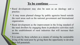 To be continue ……..
• Rural development may also be seen as an ideology and a
practice.
• It may mean planned change by public agencies based outside
the rural areas such as the national government and International
organization.
• Rural development as the improvement in the living standard of
the rural dwellers by engaging them in productive activities such
as the establishment of rural industries that will increase their
income.
• It is seen by these scholars as a means of raising the sustainable
living of the rural poor by giving them the opportunity to develop
their full potentials.
 