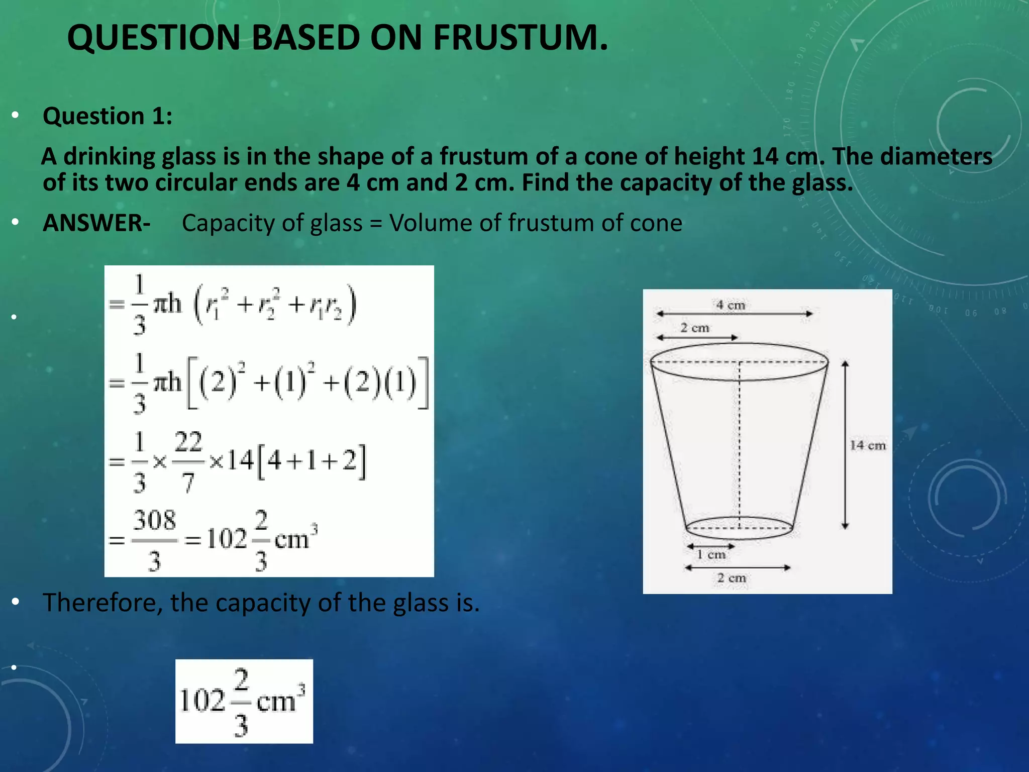 QUESTION BASED ON FRUSTUM.
• Question 1:
A drinking glass is in the shape of a frustum of a cone of height 14 cm. The diameters
of its two circular ends are 4 cm and 2 cm. Find the capacity of the glass.
• ANSWER- Capacity of glass = Volume of frustum of cone
•
• Therefore, the capacity of the glass is.
•
 