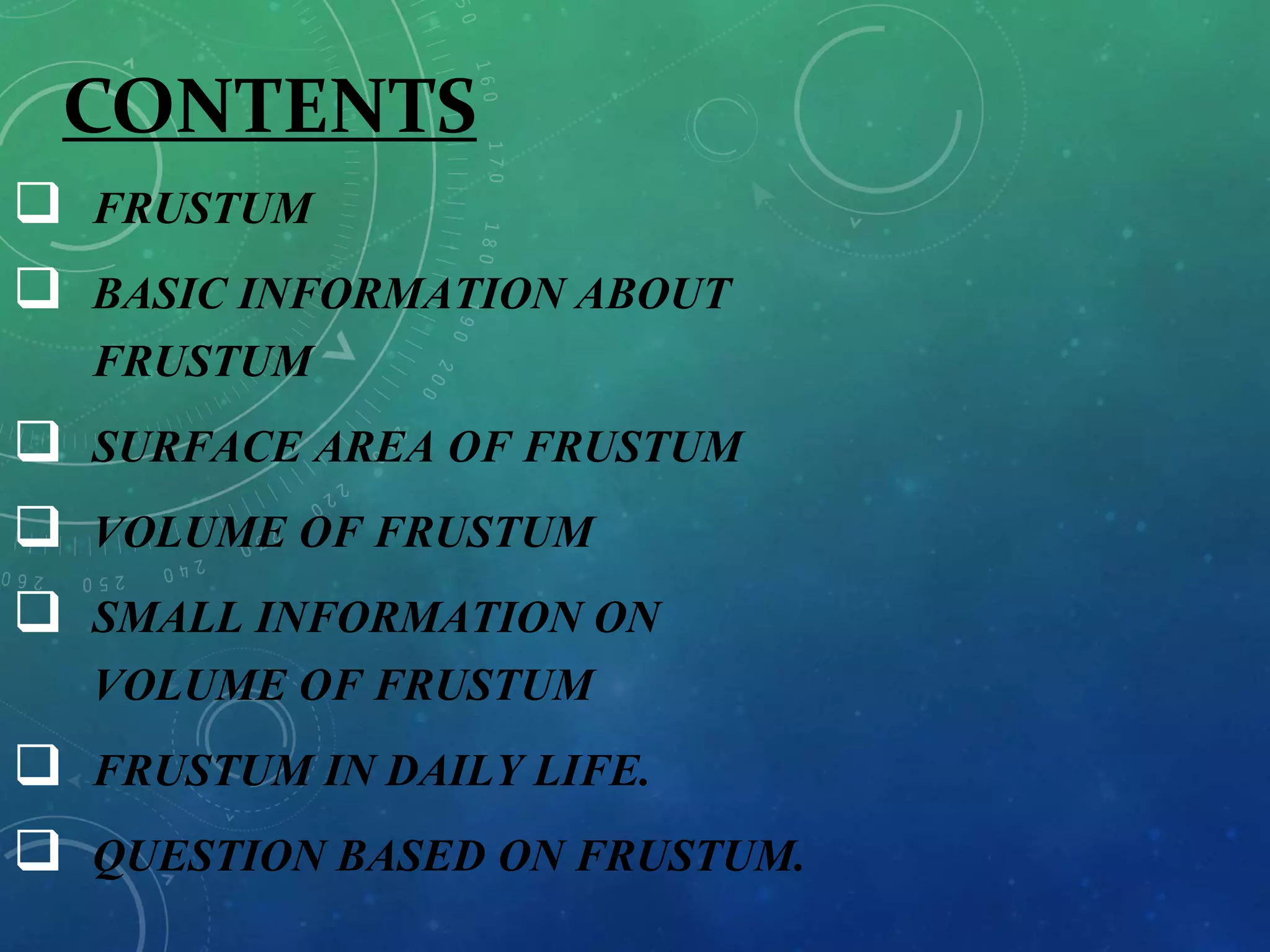 CONTENTS
 FRUSTUM
 BASIC INFORMATION ABOUT
FRUSTUM
 SURFACE AREA OF FRUSTUM
 VOLUME OF FRUSTUM
 SMALL INFORMATION ON
VOLUME OF FRUSTUM
 FRUSTUM IN DAILY LIFE.
 QUESTION BASED ON FRUSTUM.
 