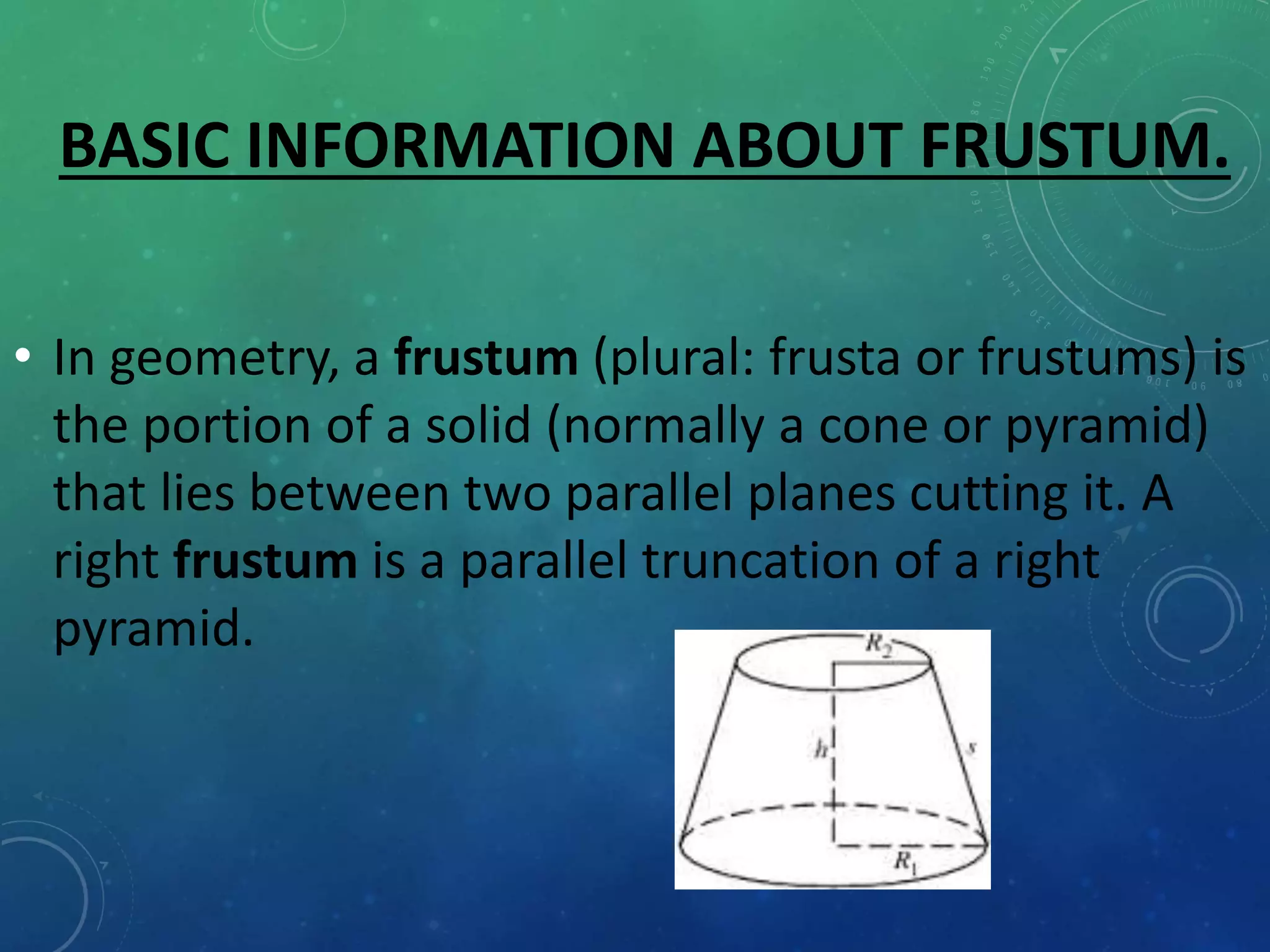 BASIC INFORMATION ABOUT FRUSTUM.
• In geometry, a frustum (plural: frusta or frustums) is
the portion of a solid (normally a cone or pyramid)
that lies between two parallel planes cutting it. A
right frustum is a parallel truncation of a right
pyramid.
 