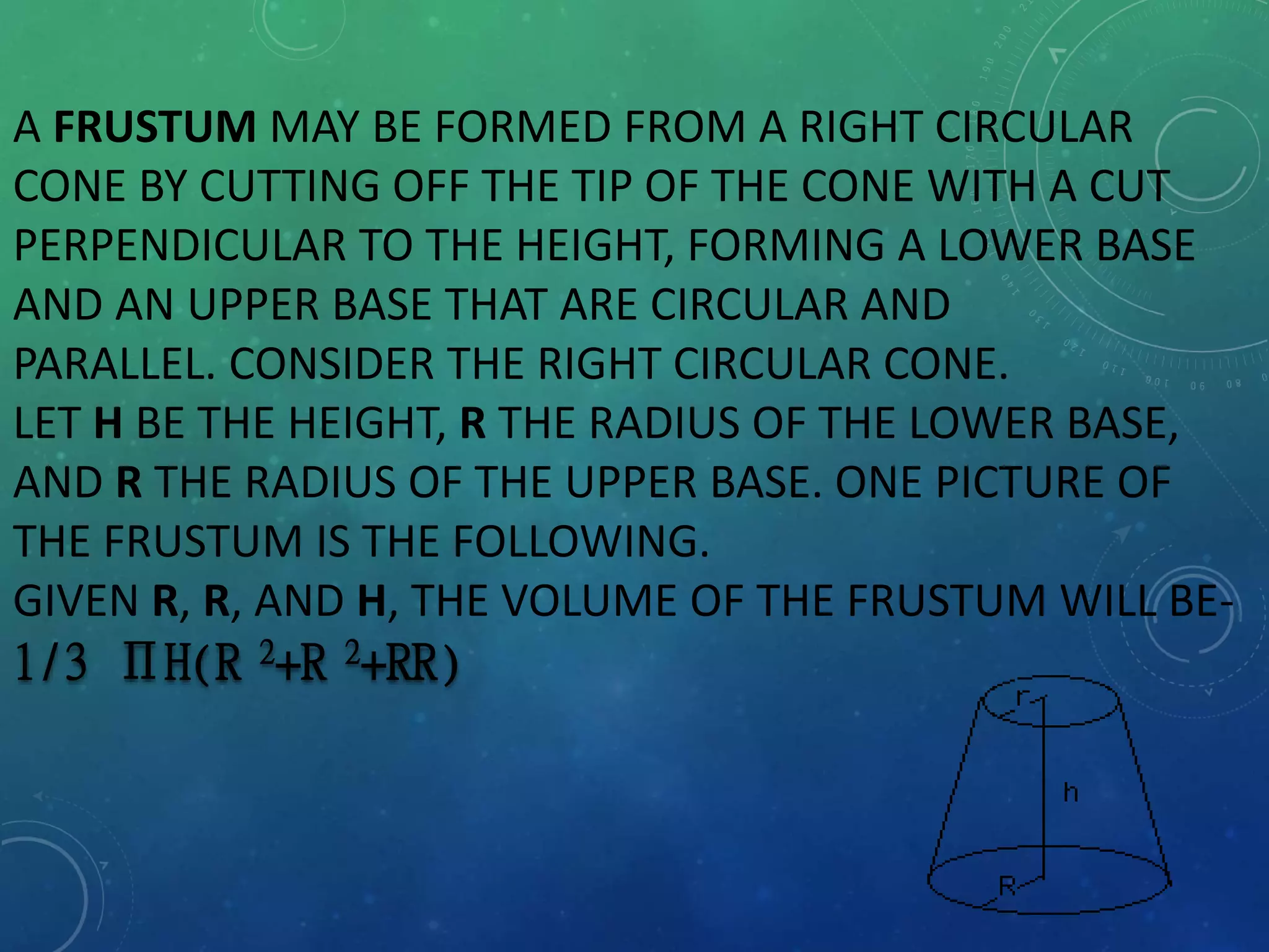 A FRUSTUM MAY BE FORMED FROM A RIGHT CIRCULAR
CONE BY CUTTING OFF THE TIP OF THE CONE WITH A CUT
PERPENDICULAR TO THE HEIGHT, FORMING A LOWER BASE
AND AN UPPER BASE THAT ARE CIRCULAR AND
PARALLEL. CONSIDER THE RIGHT CIRCULAR CONE.
LET H BE THE HEIGHT, R THE RADIUS OF THE LOWER BASE,
AND R THE RADIUS OF THE UPPER BASE. ONE PICTURE OF
THE FRUSTUM IS THE FOLLOWING.
GIVEN R, R, AND H, THE VOLUME OF THE FRUSTUM WILL BE-
1/3 ПH(R 2+R 2+RR)
 