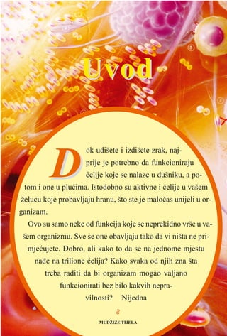 88
DD
ok udišete i izdišete zrak, naj-
prije je potrebno da funkcioniraju
æelije koje se nalaze u dušniku, a po-
tom i one u pluæima. Istodobno su aktivne i æelije u vašem
želucu koje probavljaju hranu, što ste je maloèas unijeli u or-
ganizam.
Ovo su samo neke od funkcija koje se neprekidno vrše u va-
šem organizmu. Sve se one obavljaju tako da vi ništa ne pri-
mjeæujete. Dobro, ali kako to da se na jednome mjestu
naðe na trilione æelija? Kako svaka od njih zna šta
treba raditi da bi organizam mogao valjano
funkcionirati bez bilo kakvih nepra-
vilnosti? Nijedna
UvodUvod
MUDŽIZE TIJELA
 