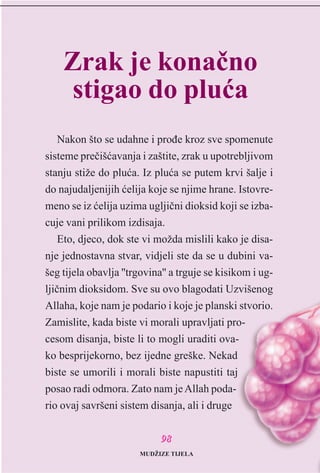 Nakon što se udahne i proðe kroz sve spomenute
sisteme preèišæavanja i zaštite, zrak u upotrebljivom
stanju stiže do pluæa. Iz pluæa se putem krvi šalje i
do najudaljenijih æelija koje se njime hrane. Istovre-
meno se iz æelija uzima ugljièni dioksid koji se izba-
cuje vani prilikom izdisaja.
Eto, djeco, dok ste vi možda mislili kako je disa-
nje jednostavna stvar, vidjeli ste da se u dubini va-
šeg tijela obavlja ''trgovina'' a trguje se kisikom i ug-
ljiènim dioksidom. Sve su ovo blagodati Uzvišenog
Allaha, koje nam je podario i koje je planski stvorio.
Zamislite, kada biste vi morali upravljati pro-
cesom disanja, biste li to mogli uraditi ova-
ko besprijekorno, bez ijedne greške. Nekad
biste se umorili i morali biste napustiti taj
posao radi odmora. Zato nam jeAllah poda-
rio ovaj savršeni sistem disanja, ali i druge
9988
Zrak je konaèno
stigao do pluæa
MUDŽIZE TIJELA
 