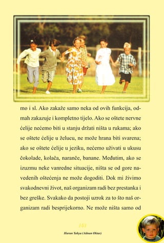 mo i sl. Ako zakaže samo neka od ovih funkcija, od-
mah zakazuje i kompletno tijelo.Ako se oštete nervne
æelije neæemo biti u stanju držati ništa u rukama; ako
se oštete æelije u želucu, ne može hrana biti svarena;
ako se oštete æelije u jeziku, neæemo uživati u ukusu
èokolade, kolaèa, naranèe, banane. Meðutim, ako se
izuzmu neke vanredne situacije, ništa se od gore na-
vedenih ošteæenja ne može dogoditi. Dok mi živimo
svakodnevni život, naš organizam radi bez prestanka i
bez greške. Svakako da postoji uzrok za to što naš or-
ganizam radi besprijekorno. Ne može ništa samo od
110011
Harun Yahya (Adnan Oktar)
 