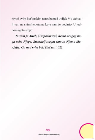 ravati svim kur'anskim naredbama i uvijek Mu zahva-
ljivati na svim ljepotama koje nam je podario. U jed-
nom ajetu stoji:
To vam je Allah, Gospodar vaš, nema drugog bo-
ga osim Njega, Stvoritelj svega; zato se Njemu kla-
njajte; On nad svim bdi! (En'am, 102)
110033
Harun Yahya (Adnan Oktar)
 
