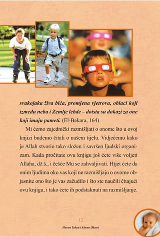 svakojaka živa biæa, promjena vjetrova, oblaci koji
izmeðu neba i Zemlje lebde – doista su dokazi za one
koji imaju pameti. (El-Bekara, 164)
Mi æemo zajednièki razmišljati o onome što u ovoj
knjizi budemo èitali o našem tijelu. Vidjeæemo kako
je Allah stvorio tako složen i savršen ljudski organi-
zam. Kada proèitate ovu knjigu još æete više voljeti
Allaha, dž.š., i èešæe Mu se zahvaljivati. Htjet æete da
onim ljudima oko vas koji ne razmišljaju o ovome ob-
jasnite ono što je vas zaèudilo i što ste nauèili èitajuæi
ovu knjigu, i tako æete ih podstaknuti na razmišljanje.
1155
Harun Yahya (Adnan Oktar)
 
