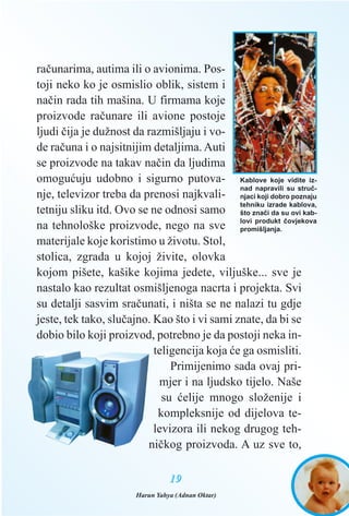 raèunarima, autima ili o avionima. Pos-
toji neko ko je osmislio oblik, sistem i
naèin rada tih mašina. U firmama koje
proizvode raèunare ili avione postoje
ljudi èija je dužnost da razmišljaju i vo-
de raèuna i o najsitnijim detaljima. Auti
se proizvode na takav naèin da ljudima
omoguæuju udobno i sigurno putova-
nje, televizor treba da prenosi najkvali-
tetniju sliku itd. Ovo se ne odnosi samo
na tehnološke proizvode, nego na sve
materijale koje koristimo u životu. Stol,
stolica, zgrada u kojoj živite, olovka
kojom pišete, kašike kojima jedete, viljuške... sve je
nastalo kao rezultat osmišljenoga nacrta i projekta. Svi
su detalji sasvim sraèunati, i ništa se ne nalazi tu gdje
jeste, tek tako, sluèajno. Kao što i vi sami znate, da bi se
dobio bilo koji proizvod, potrebno je da postoji neka in-
teligencija koja æe ga osmisliti.
Primijenimo sada ovaj pri-
mjer i na ljudsko tijelo. Naše
su æelije mnogo složenije i
kompleksnije od dijelova te-
levizora ili nekog drugog teh-
nièkog proizvoda. A uz sve to,
1199
Kablove koje vidite iz-
nad napravili su struè-
njaci koji dobro poznaju
tehniku izrade kablova,
što znaèi da su ovi kab-
lovi produkt èovjekova
promišljanja.
Harun Yahya (Adnan Oktar)
 