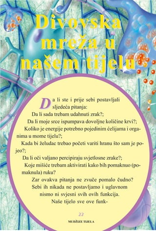 DDa li ste i prije sebi postavljali
sljedeæa pitanja:
Da li sada trebam udahnuti zrak?;
Da li moje srce ispumpava dovoljne kolièine krvi?;
Koliko je energije potrebno pojedinim æelijama i orga-
nima u mome tijelu?;
Kada bi želudac trebao poèeti variti hranu što sam je po-
jeo?;
Da li oèi valjano percipiraju svjetlosne zrake?;
Koje mišiæe trebam aktivirati kako bih pomaknuo (po-
maknula) ruku?
Zar ovakva pitanja ne zvuèe pomalo èudno?
Sebi ih nikada ne postavljamo i uglavnom
nismo ni svjesni svih ovih funkcija.
Naše tijelo sve ove funk-
2222
DivovskaDivovska
mrmreža ueža u
našem tijelunašem tijelu
MUDŽIZE TIJELA
 