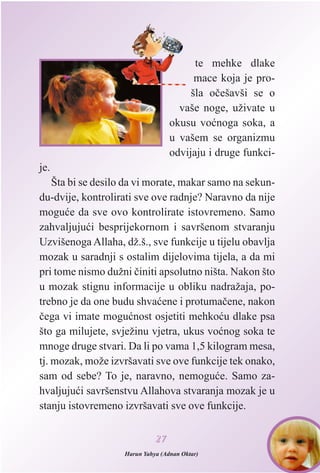 te mehke dlake
mace koja je pro-
šla oèešavši se o
vaše noge, uživate u
okusu voænoga soka, a
u vašem se organizmu
odvijaju i druge funkci-
je.
Šta bi se desilo da vi morate, makar samo na sekun-
du-dvije, kontrolirati sve ove radnje? Naravno da nije
moguæe da sve ovo kontrolirate istovremeno. Samo
zahvaljujuæi besprijekornom i savršenom stvaranju
Uzvišenoga Allaha, dž.š., sve funkcije u tijelu obavlja
mozak u saradnji s ostalim dijelovima tijela, a da mi
pri tome nismo dužni èiniti apsolutno ništa. Nakon što
u mozak stignu informacije u obliku nadražaja, po-
trebno je da one budu shvaæene i protumaèene, nakon
èega vi imate moguænost osjetiti mehkoæu dlake psa
što ga milujete, svježinu vjetra, ukus voænog soka te
mnoge druge stvari. Da li po vama 1,5 kilogram mesa,
tj. mozak, može izvršavati sve ove funkcije tek onako,
sam od sebe? To je, naravno, nemoguæe. Samo za-
hvaljujuæi savršenstvu Allahova stvaranja mozak je u
stanju istovremeno izvršavati sve ove funkcije.
2277
Harun Yahya (Adnan Oktar)
 