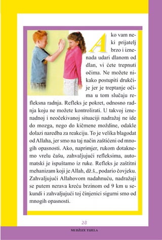 AA
ko vam ne-
ki prijatelj
brzo i izne-
nada udari dlanom od
dlan, vi æete trepnuti
oèima. Ne možete ni-
kako postupiti drukèi-
je jer je treptanje oèi-
ma u tom sluèaju re-
fleksna radnja. Refleks je pokret, odnosno rad-
nja koju ne možete kontrolirati. U takvoj izne-
nadnoj i neoèekivanoj situaciji nadražaj ne ide
do mozga, nego do kièmene moždine, odakle
dolazi naredba za reakciju. To je velika blagodat
odAllaha, jer smo na taj naèin zaštiæeni od mno-
gih opasnosti. Ako, naprimjer, rukom dotakne-
mo vrelu èašu, zahvaljujuæi refleksima, auto-
matski je ispuštamo iz ruke. Refleks je zaštitni
mehanizam koji jeAllah, dž.š., podario èovjeku.
Zahvaljujuæi Allahovom nadahnuæu, nadražaji
se putem nerava kreæu brzinom od 9 km u se-
kundi i zahvaljujuæi toj èinjenici sigurni smo od
mnogih opasnosti.
MUDŽIZE TIJELA
2288
 