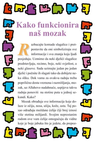 RR
azbacajte komade slagalice i pret-
postavite da oni simboliziraju sve
informacije i sva znanja koja ljudi
posjeduju. Uzmimo da neki djeliæi slagalice
predstavljaju, recimo, boje, neki svjetlost, a
neki glasove. Sada uzimajte jedan po jedan
djeliæ i poènite ih slagati tako da dobijete ne-
ku sliku. Dok vama za ovakvu radnju treba
poprilièno dosta vremena i razmišljanja, mo-
zak, uz Allahovo nadahnuæe, uspijeva takvu
radnju ponoviti na stotine puta u jednoj se-
kundi. Kako?
Mozak obraðuje sve informacije koje do-
laze iz oèiju, nosa, ušiju, kože, usta. Taj po-
sao odraðuju moždane æelije èiji broj iznosi
više stotina milijardi. Svojim neprestanim
radom ove vam æelije omoguæuju da vidite
koje je boje jabuka što je jedete, da prepoz-
Kako funkcionira
naš mozak
 