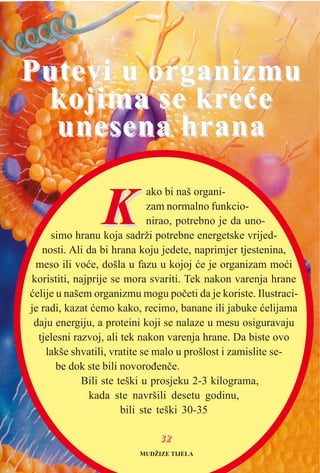 KK
ako bi naš organi-
zam normalno funkcio-
nirao, potrebno je da uno-
simo hranu koja sadrži potrebne energetske vrijed-
nosti. Ali da bi hrana koju jedete, naprimjer tjestenina,
meso ili voæe, došla u fazu u kojoj æe je organizam moæi
koristiti, najprije se mora svariti. Tek nakon varenja hrane
æelije u našem organizmu mogu poèeti da je koriste. Ilustraci-
je radi, kazat æemo kako, recimo, banane ili jabuke æelijama
daju energiju, a proteini koji se nalaze u mesu osiguravaju
tjelesni razvoj, ali tek nakon varenja hrane. Da biste ovo
lakše shvatili, vratite se malo u prošlost i zamislite se-
be dok ste bili novoroðenèe.
Bili ste teški u prosjeku 2-3 kilograma,
kada ste navršili desetu godinu,
bili ste teški 30-35
Putevi u organizmuPutevi u organizmu
kojima se krkojima se kreæeeæe
unesena hranaunesena hrana
MUDŽIZE TIJELA
3322
 
