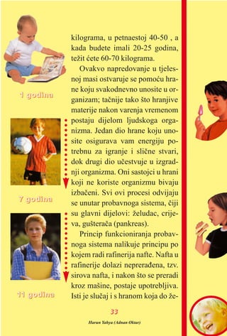 kilograma, u petnaestoj 40-50 , a
kada budete imali 20-25 godina,
težit æete 60-70 kilograma.
Ovakvo napredovanje u tjeles-
noj masi ostvaruje se pomoæu hra-
ne koju svakodnevno unosite u or-
ganizam; taènije tako što hranjive
materije nakon varenja vremenom
postaju dijelom ljudskoga orga-
nizma. Jedan dio hrane koju uno-
site osigurava vam energiju po-
trebnu za igranje i sliène stvari,
dok drugi dio uèestvuje u izgrad-
nji organizma. Oni sastojci u hrani
koji ne koriste organizmu bivaju
izbaèeni. Svi ovi procesi odvijaju
se unutar probavnoga sistema, èiji
su glavni dijelovi: želudac, crije-
va, gušteraèa (pankreas).
Princip funkcioniranja probav-
noga sistema nalikuje principu po
kojem radi rafinerija nafte. Nafta u
rafinerije dolazi nepreraðena, tzv.
sirova nafta, i nakon što se preradi
kroz mašine, postaje upotrebljiva.
Isti je sluèaj i s hranom koja do že-
11 ggooddiinnaa
77 ggooddiinnaa
1111 ggooddiinnaa
Harun Yahya (Adnan Oktar)
3333
 