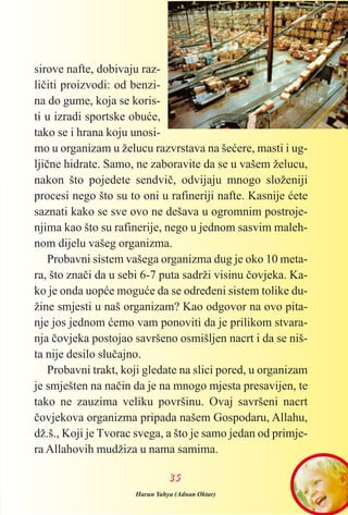 sirove nafte, dobivaju raz-
lièiti proizvodi: od benzi-
na do gume, koja se koris-
ti u izradi sportske obuæe,
tako se i hrana koju unosi-
mo u organizam u želucu razvrstava na šeæere, masti i ug-
ljiène hidrate. Samo, ne zaboravite da se u vašem želucu,
nakon što pojedete sendviè, odvijaju mnogo složeniji
procesi nego što su to oni u rafineriji nafte. Kasnije æete
saznati kako se sve ovo ne dešava u ogromnim postroje-
njima kao što su rafinerije, nego u jednom sasvim maleh-
nom dijelu vašeg organizma.
Probavni sistem vašega organizma dug je oko 10 meta-
ra, što znaèi da u sebi 6-7 puta sadrži visinu èovjeka. Ka-
ko je onda uopæe moguæe da se odreðeni sistem tolike du-
žine smjesti u naš organizam? Kao odgovor na ovo pita-
nje jos jednom æemo vam ponoviti da je prilikom stvara-
nja èovjeka postojao savršeno osmišljen nacrt i da se niš-
ta nije desilo sluèajno.
Probavni trakt, koji gledate na slici pored, u organizam
je smješten na naèin da je na mnogo mjesta presavijen, te
tako ne zauzima veliku površinu. Ovaj savršeni nacrt
èovjekova organizma pripada našem Gospodaru, Allahu,
dž.š., Koji je Tvorac svega, a što je samo jedan od primje-
ra Allahovih mudžiza u nama samima.
3355
Harun Yahya (Adnan Oktar)
 