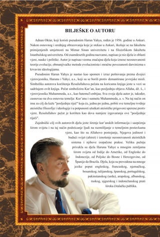BILJEŠKE O AUTORU
Adnan Oktar, koji koristi pseudonim Harun Yahya, roðen je 1956. godine u Ankari.
Nakon osnovnog i srednjeg obrazovanja koje je stekao u Ankari, školuje se na fakultetu
primijenjenih umjetnosti na Mimar Sinan univerzitetu i na filozofskom fakultetu
Istanbulskog univerziteta. Od osamdesetih godina naovamo, napisao je niz djela iz oblasti
vjere, nauke i politike. Autor je napisao veoma znaèajna djela koja iznose neosnovanosti
teorije evolucije, obmanjivaèke metode evolucionista i mraène povezanosti darvinizma s
krvavim ideologijama.
Pseudonim Harun Yahya je nastao kao spomen i izraz poštovanja prema dvojici
vjerovjesnika, Harunu i Yahyi, a.s., koji su se borili protiv demantirane jevrejske misli.
Simbolika autorova korištenja Resulullahova peèata na koricama knjiga jeste u vezi sa
sadržajem ovih knjiga. Peèat simbolizira Kur’an, kao posljednju objavu Allaha, dž. š., i
vjerovjesnika Muhammeda, a.s., kao hatemu'l-enbijaa. Sva svoja djela autor je, takoðer,
zasnovao na dva osnovna temelja: Kur’anu i sunnetu Muhammeda, a. s. Na taj naèin on
ima za cilj da kaže "posljednju rijeè" koja æe, jednu po jednu, pobiti sve temeljne tvrdnje
ateistièke filozofije i ideologije i u potpunosti ušutkati ateistièke prigovore uperene protiv
vjere. Resulullahov peèat je korišten kao dova namjere izgovaranja ove "posljednje
rijeèi".
Zajednièki cilj svih autorovih djela jeste širenje kur’anskih informacija i saopæenja
širom svijeta i na taj naèin podsticanje ljudi na razmišljanje o temeljnim postavkama
vjere, kao što su Allahovo postojanje, Njegova jedinost i
buduæi svijet (ahiret) i iznošenje neosnovanosti ateistièkih
sistema i njihove izopaèene prakse. Veliku pažnju
privukla su djela Haruna Yahye u mnogim zemljama
širom svijeta od Indije do Amerike, od Engleske do
Indonezije, od Poljske do Bosne i Hercegovine, od
Španije do Brazila. Djela, koja su prevedena na mnoge
jezike poput engleskog, francuskog, njemaèkog,
bosanskog, talijanskog, španskog, portugalskog,
pakinstanskog (urdu), arapskog, albanskog,
ruskog, ujgurskog i indonežanskog prati
široka èitalaèka publika.
 