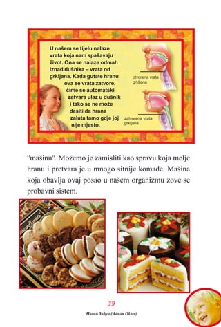 ''mašinu''. Možemo je zamisliti kao spravu koja melje
hranu i pretvara je u mnogo sitnije komade. Mašina
koja obavlja ovaj posao u našem organizmu zove se
probavni sistem.
3399
U našem se tijelu nalaze
vrata koja nam spašavaju
život. Ona se nalaze odmah
iznad dušnika – vrata od
grkljana. Kada gutate hranu
ova se vrata zatvore,
èime se automatski
zatvara ulaz u dušnik
i tako se ne može
desiti da hrana
zaluta tamo gdje joj
nije mjesto.
otvorena vrata
grkljana
zatvorena vrata
grkljana
Harun Yahya (Adnan Oktar)
 