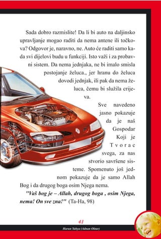 4411
Sada dobro razmislite! Da li bi auto na daljinsko
upravljanje mogao raditi da nema antene ili toèko-
va? Odgovor je, naravno, ne.Auto æe raditi samo ka-
da svi dijelovi budu u funkciji. Isto važi i za probav-
ni sistem. Da nema jednjaka, ne bi imalo smisla
postojanje želuca., jer hranu do želuca
dovodi jednjak, ili pak da nema že-
luca, èemu bi služila crije-
va.
Sve navedeno
jasno pokazuje
da je naš
Gospodar
Koji je
T v o r a c
svega, za nas
stvorio savršene sis-
teme. Spomenuto još jed-
nom pokazuje da je samo Allah
Bog i da drugog boga osim Njega nema.
''Vaš bog je – Allah, drugog boga , osim Njega,
nema! On sve zna!'' (Ta-Ha, 98)
Harun Yahya (Adnan Oktar)
 