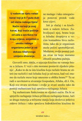 ne naslage i tako omoguæu-
je ponovni protok vode
kroz cijevi.
Isti je sluèaj i sa kiseli-
nom u našem želucu. Za-
hvaljujuæi njoj, hrana koja
u želudac dospijeva u ve-
æim komadima biva razlo-
žena, tako da je organizam
može poèeti upotrebljavati.
Meðutim, ovdje postoji jed-
na stvar na koju moramo
obratiti posebnu pažnju.
Govorili smo, dakle, o utjecaju kiseline na varenje hra-
ne u želucu. U vezi s tim moramo postaviti sljedeæe pita-
nje: „Kako to da ta ista kiselina koja razlaže hranu ne oš-
teti (ne razloži) i naš želudac koji je od mesa, kad veæ zna-
mo da razlaže meso koje unesemo u obliku hrane?“ Tu se
radi o savršenstvu stvaranja Gospodara, Allaha, dž.š. On,
Koji sve stvara savršeno i ovdje je stvari uredio tako da
postoji mehanizam koji spreèava razlaganje želuca.
Taj mehanizam funkcionira na sljedeæi naèin. Da bi se
sprjeèilo razlaganje želuca prilikom razlaganja hrane, luèi
se druga materija u teènome stanju koja doslovce pokriva
zidove želuca i tako spreèava hidrokloriènu kiselinu da
4444
U našem se tijelu nalazi
kanal koji je 6-7 puta duži
od visine našega tijela!
Naèin na koji je ovaj
kanal, koji inaèe poèinje
od usta a završava na
kraju crijeva, smješten u
utrobu našega
organizma jedan je od
dokaza Allahovoga
umijeæa stvaranja.
MUDŽIZE TIJELA
 