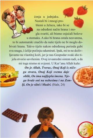 Harun YYahya ((Adnan OOktar)
æenja u jednjaku.
Nastali bi i mnogi pro-
blemi u želucu, iako bi se
na odreðeni naèin hrana i mo-
gla svariti, ali bismo osjeæali bolove
u stomaku. A ako bi hrana ostala nesvarena,
to bi automatski znaèilo da naše tijelo ne bi moglo do-
bivati hranu. Takvo tijelo nakon odreðenog perioda gubi
svu snagu, i æelije poèinju odumirati. Ipak, mi to ne doživ-
ljavamo na vlastitoj koži, jer je nas Gospodar svaki dio ti-
jela stvorio savršenim. Ovaj izvanredni sistem radi, a da
mi toga nismo ni svjesni. U Kur’anu Allah kaže:
On je Allah, Tvorac, Onaj Koji iz nièe-
ga stvara, Onaj Koji svemu daje
oblik, On ima najljepša imena. Nje-
ga hvale oni na nebesima i na Zem-
lji, On je silni i Mudri. (Hašr, 24)
 