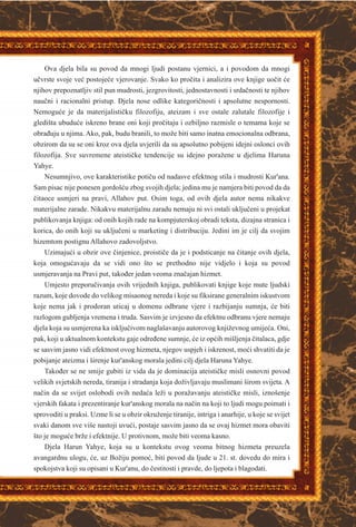 Ova djela bila su povod da mnogi ljudi postanu vjernici, a i povodom da mnogi
uèvrste svoje veæ postojeæe vjerovanje. Svako ko proèita i analizira ove knjige uoèit æe
njihov prepoznatljiv stil pun mudrosti, jezgrovitosti, jednostavnosti i srdaènosti te njihov
nauèni i racionalni pristup. Djela nose odlike kategoriènosti i apsolutne nespornosti.
Nemoguæe je da materijalistièku filozofiju, ateizam i sve ostale zalutale filozofije i
gledišta ubuduæe iskreno brane oni koji proèitaju i ozbiljno razmisle o temama koje se
obraðuju u njima. Ako, pak, budu branili, to može biti samo inatna emocionalna odbrana,
obzirom da su se oni kroz ova djela uvjerili da su apsolutno pobijeni idejni oslonci ovih
filozofija. Sve suvremene ateistièke tendencije su idejno poražene u djelima Haruna
Yahye.
Nesumnjivo, ove karakteristike potièu od nadasve efektnog stila i mudrosti Kur'ana.
Sam pisac nije ponesen gordošæu zbog svojih djela; jedina mu je namjera biti povod da da
èitaoce usmjeri na pravi, Allahov put. Osim toga, od ovih djela autor nema nikakve
materijalne zarade. Nikakvu materijalnu zaradu nemaju ni svi ostali ukljuèeni u projekat
publikovanja knjiga: od onih kojih rade na kompjuterskoj obradi teksta, dizajna stranica i
korica, do onih koji su ukljuèeni u marketing i distribuciju. Jedini im je cilj da svojim
hizemtom postignu Allahovo zadovoljstvo.
Uzimajuæi u obzir ove èinjenice, proistièe da je i podsticanje na èitanje ovih djela,
koja omoguæavaju da se vidi ono što se prethodno nije vidjelo i koja su povod
usmjeravanja na Pravi put, takoðer jedan veoma znaèajan hizmet.
Umjesto preporuèivanja ovih vrijednih knjiga, publikovati knjige koje mute ljudski
razum, koje dovode do velikog misaonog nereda i koje su fiksirane generalnim iskustvom
koje nema jak i prodoran uticaj u domenu odbrane vjere i razbijanju sumnja, æe biti
razlogom gubljenja vremena i truda. Sasvim je izvjesno da efektnu odbranu vjere nemaju
djela koja su usmjerena ka iskljuèivom naglašavanju autorovog književnog umijeæa. Oni,
pak, koji u aktualnom kontekstu gaje odreðene sumnje, æe iz opæih mišljenja èitalaca, gdje
se sasvim jasno vidi efektnost ovog hizmeta, njegov uspjeh i iskrenost, moæi shvatiti da je
pobijanje ateizma i širenje kur'anskog morala jedini cilj djela Haruna Yahye.
Takoðer se ne smije gubiti iz vida da je dominacija ateistièke misli osnovni povod
velikih svjetskih nereda, tiranija i stradanja koja doživljavaju muslimani širom svijeta. A
naèin da se svijet oslobodi ovih nedaæa leži u poražavanju ateistièke misli, iznošenje
vjerskih fakata i prezentiranje kur'anskog morala na naèin na koji to ljudi mogu poimati i
sprovoditi u praksi. Uzme li se u obzir okruženje tiranije, intriga i anarhije, u koje se svijet
svaki danom sve više nastoji uvuæi, postaje sasvim jasno da se ovaj hizmet mora obaviti
što je moguæe brže i efektnije. U protivnom, može biti veoma kasno.
Djela Harun Yahye, koja su u kontekstu ovog veoma bitnog hizmeta preuzela
avangardnu ulogu, æe, uz Božiju pomoæ, biti povod da ljude u 21. st. dovedu do mira i
spokojstva koji su opisani u Kur'anu, do èestitosti i pravde, do ljepota i blagodati.
 