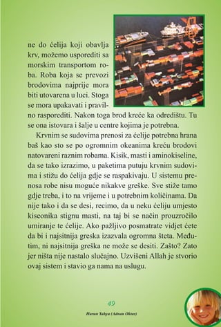 ne do æelija koji obavlja
krv, možemo usporediti sa
morskim transportom ro-
ba. Roba koja se prevozi
brodovima najprije mora
biti utovarena u luci. Stoga
se mora upakavati i pravil-
no rasporediti. Nakon toga brod kreæe ka odredištu. Tu
se ona istovara i šalje u centre kojima je potrebna.
Krvnim se sudovima prenosi za æelije potrebna hrana
baš kao sto se po ogromnim okeanima kreæu brodovi
natovareni raznim robama. Kisik, masti i aminokiseline,
da se tako izrazimo, u paketima putuju krvnim sudovi-
ma i stižu do æelija gdje se raspakivaju. U sistemu pre-
nosa robe nisu moguæe nikakve greške. Sve stiže tamo
gdje treba, i to na vrijeme i u potrebnim kolièinama. Da
nije tako i da se desi, recimo, da u neku æeliju umjesto
kiseonika stignu masti, na taj bi se naèin prouzroèilo
umiranje te æelije. Ako pažljivo posmatrate vidjet æete
da bi i najsitnija greska izazvala ogromna šteta. Meðu-
tim, ni najsitnija greška ne može se desiti. Zašto? Zato
jer ništa nije nastalo sluèajno. Uzvišeni Allah je stvorio
ovaj sistem i stavio ga nama na uslugu.
4499
Harun Yahya (Adnan Oktar)
 
