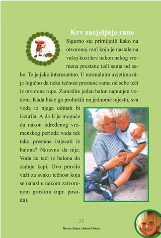 Krv zacjeljuje raneKrv zacjeljuje rane
Sigurno ste primijetili kako na
otvorenoj rani koja je nastala na
vašoj kozi krv nakon nekog vre-
mena prestane teæi sama od se-
be. To je jako interesantno. U normalnim uvjetima ni-
je logièno da neka teènost prestane sama od sebe teæi
iz otvorene rupe. Zamislite jedan balon napunjen vo-
dom. Kada biste ga probušili na jednome mjestu, sva
voda iz njega odmah bi
iscurila. A da li je moguæe
da nakon odreðenog vre-
menskog perioda voda tek
tako prestane istjecati iz
balona? Naravno da nije.
Voda æe teæi iz balona do
zadnje kapi. Ovo pravilo
važi za svaku teènost koja
se nalazi u nekom zatvore-
nom prostoru (npr. posu-
da).
5555
Harun Yahya (Adnan Oktar)
 