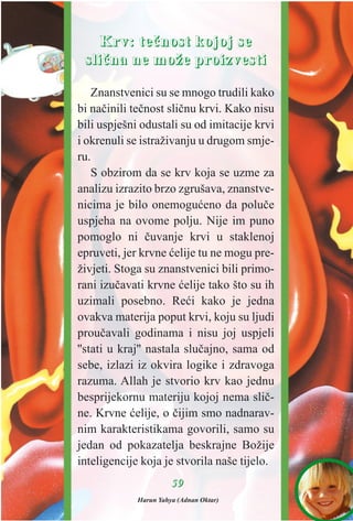 5599
KKrrvv:: tteeèènnoosstt kkoojjoojj ssee
sslliièènnaa nnee mmoožžee pprrooiizzvveessttii
Znanstvenici su se mnogo trudili kako
bi naèinili teènost sliènu krvi. Kako nisu
bili uspješni odustali su od imitacije krvi
i okrenuli se istraživanju u drugom smje-
ru.
S obzirom da se krv koja se uzme za
analizu izrazito brzo zgrušava, znanstve-
nicima je bilo onemoguæeno da poluèe
uspjeha na ovome polju. Nije im puno
pomoglo ni èuvanje krvi u staklenoj
epruveti, jer krvne æelije tu ne mogu pre-
živjeti. Stoga su znanstvenici bili primo-
rani izuèavati krvne æelije tako što su ih
uzimali posebno. Reæi kako je jedna
ovakva materija poput krvi, koju su ljudi
prouèavali godinama i nisu joj uspjeli
''stati u kraj'' nastala sluèajno, sama od
sebe, izlazi iz okvira logike i zdravoga
razuma. Allah je stvorio krv kao jednu
besprijekornu materiju kojoj nema sliè-
ne. Krvne æelije, o èijim smo nadnarav-
nim karakteristikama govorili, samo su
jedan od pokazatelja beskrajne Božije
inteligencije koja je stvorila naše tijelo.
Harun Yahya (Adnan Oktar)
 
