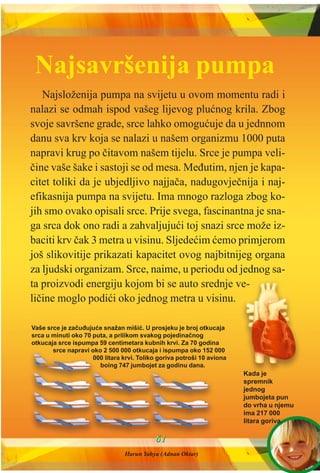 Najsloženija pumpa na svijetu u ovom momentu radi i
nalazi se odmah ispod vašeg lijevog pluænog krila. Zbog
svoje savršene grade, srce lahko omoguæuje da u jednnom
danu sva krv koja se nalazi u našem organizmu 1000 puta
napravi krug po èitavom našem tijelu. Srce je pumpa veli-
èine vaše šake i sastoji se od mesa. Meðutim, njen je kapa-
citet toliki da je ubjedljivo najjaèa, nadugovjeènija i naj-
efikasnija pumpa na svijetu. Ima mnogo razloga zbog ko-
jih smo ovako opisali srce. Prije svega, fascinantna je sna-
ga srca dok ono radi a zahvaljujuæi toj snazi srce može iz-
baciti krv èak 3 metra u visinu. Sljedeæim æemo primjerom
još slikovitije prikazati kapacitet ovog najbitnijeg organa
za ljudski organizam. Srce, naime, u periodu od jednog sa-
ta proizvodi energiju kojom bi se auto srednje ve-
lièine moglo podiæi oko jednog metra u visinu.
6611
Vaše srce je zaèuðujuæe snažan mišiæ. U prosjeku je broj otkucaja
srca u minuti oko 70 puta, a prilikom svakog pojedinaènog
otkucaja srce ispumpa 59 centimetara kubnih krvi. Za 70 godina
srce napravi oko 2 500 000 otkucaja i ispumpa oko 152 000
000 litara krvi. Toliko goriva potroši 10 aviona
boing 747 jumbojet za godinu dana.
Kada je
spremnik
jednog
jumbojeta pun
do vrha u njemu
ima 217 000
litara goriva.
Najsavršenija pumpa
Harun Yahya (Adnan Oktar)
 