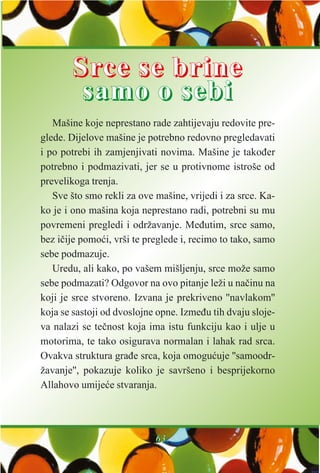 Mašine koje neprestano rade zahtijevaju redovite pre-
glede. Dijelove mašine je potrebno redovno pregledavati
i po potrebi ih zamjenjivati novima. Mašine je takoðer
potrebno i podmazivati, jer se u protivnome istroše od
prevelikoga trenja.
Sve što smo rekli za ove mašine, vrijedi i za srce. Ka-
ko je i ono mašina koja neprestano radi, potrebni su mu
povremeni pregledi i održavanje. Meðutim, srce samo,
bez ièije pomoæi, vrši te preglede i, recimo to tako, samo
sebe podmazuje.
Uredu, ali kako, po vašem mišljenju, srce može samo
sebe podmazati? Odgovor na ovo pitanje leži u naèinu na
koji je srce stvoreno. Izvana je prekriveno ''navlakom''
koja se sastoji od dvoslojne opne. Izmeðu tih dvaju sloje-
va nalazi se teènost koja ima istu funkciju kao i ulje u
motorima, te tako osigurava normalan i lahak rad srca.
Ovakva struktura graðe srca, koja omoguæuje ''samoodr-
žavanje'', pokazuje koliko je savršeno i besprijekorno
Allahovo umijeæe stvaranja.
6633
SSrrccee ssee bbrriinnee
ssaammoo oo sseebbii
 