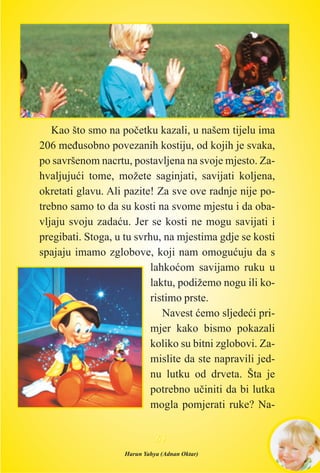 Kao što smo na poèetku kazali, u našem tijelu ima
206 meðusobno povezanih kostiju, od kojih je svaka,
po savršenom nacrtu, postavljena na svoje mjesto. Za-
hvaljujuæi tome, možete saginjati, savijati koljena,
okretati glavu. Ali pazite! Za sve ove radnje nije po-
trebno samo to da su kosti na svome mjestu i da oba-
vljaju svoju zadaæu. Jer se kosti ne mogu savijati i
pregibati. Stoga, u tu svrhu, na mjestima gdje se kosti
spajaju imamo zglobove, koji nam omoguæuju da s
lahkoæom savijamo ruku u
laktu, podižemo nogu ili ko-
ristimo prste.
Navest æemo sljedeæi pri-
mjer kako bismo pokazali
koliko su bitni zglobovi. Za-
mislite da ste napravili jed-
nu lutku od drveta. Šta je
potrebno uèiniti da bi lutka
mogla pomjerati ruke? Na-
6655
Harun Yahya (Adnan Oktar)
 