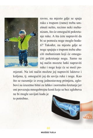 6666
ravno, na mjesto gdje se spaja
ruka s trupom (rame) treba um-
etnuti nešto, recimo neki meha-
nizam, što æe omoguæiti pokreta-
nje ruke. A šta æete napraviti da
bi se pomoæu noge moglo hoda-
ti? Takoðer, na mjestu gdje se
noge spajaju s trupom treba uba-
citi mehanizam koji æe omogu-
æiti pokretanje nogu. Samo na
taj naèin mozete lutki napraviti
ruke i noge koje æe se moæi po-
mjerati. Na isti naèin možete joj napraviti laktove i
koljena, tj. omoguæiti joj da savija ruke i noge. Kao
što se razumije iz ovog jednostavnog primjera, zglo-
bovi su izuzetno bitni za lahko i normalno kretanje jer
oni povezuju mnogobrojne kosti koje se bez zglobova
ne bi mogle savijati kada je
to potrebno.
MUDŽIZE TIJELA
 