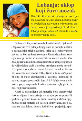 Dobro, ali šta je to što naše kosti èini tako jakima?
Odgovor na ovo pitanje kojeg smo se pomalo dotakli
u dosadašnjoj prièi o kostima, krije se u jedinstvenom
naèinu na koji su kosti stvorene. Unutrašnja konstruk-
cija kostiju može se usporediti sa saèem meda. Za-
hvaljujuæi takvoj konstrukciji kosti su kranje sigurne i
dovoljno lahke da ih tijelo bez problema može koristi-
ti. U protivnom, da su iznutra èvrste i tvrde kao i izva-
na, koste bi bile veoma teške. Kako u tom sluèaju ne
bi bilo ni malo elastiènosti u kostima, najmanji bi
udarac mogao prouzroèiti lom.AliAllah je veoma mi-
lostiv, pa je stoga naše kosti stvorio na najljepši i, za
nas, najkorisniji naèin.
Kosti su sastavljene od materije koju znastvenici
veoma cijene i interesiraju se za nju, pa su potrošili
godine i godine kako bi dobili materiju sliènu njoj.
Zahvaljujuæi materiji od koje su sastavljene, kosti su,
iako su jako lahke, veoma izdržljive i posjeduju spo-
7700
Osim što štiti mozak, lobanja, u isto vrije-
me povezuje oèi, nos i usta. Lobanja na pr-
vi pogled izgleda veoma jednostavno gra-
ðena, no ona je najsloženiji dio skeleta. U
lobanji imaju taèno 22 razlièite i meðu-
sobno povezane kosti.
Lobanja: oklop
koji èuva mozak
MUDŽIZE TIJELA
 